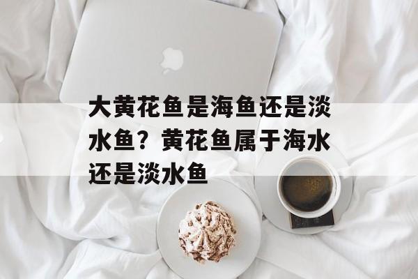 大黄花鱼是海鱼还是淡水鱼？黄花鱼属于海水还是淡水鱼-第1张图片-