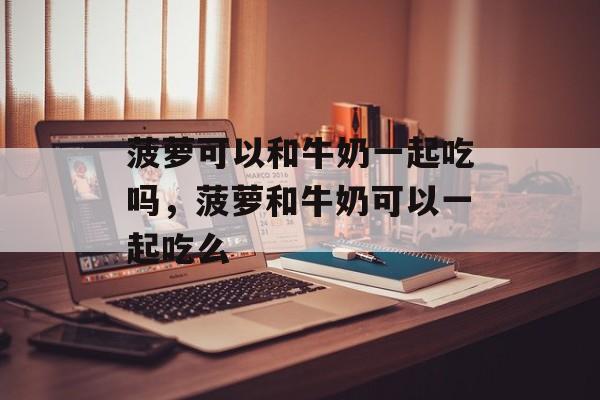 菠萝可以和牛奶一起吃吗，菠萝和牛奶可以一起吃么-第1张图片-