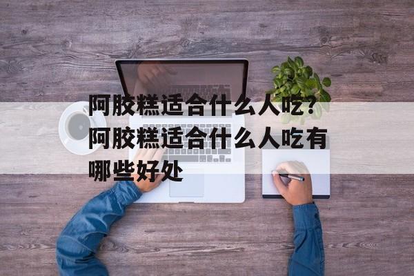 阿胶糕适合什么人吃？阿胶糕适合什么人吃有哪些好处-第1张图片-