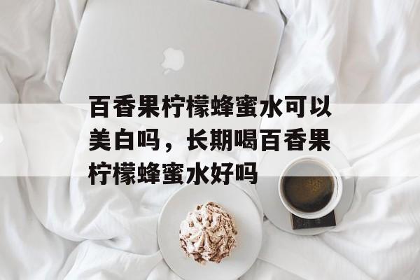 百香果柠檬蜂蜜水可以美白吗，长期喝百香果柠檬蜂蜜水好吗-第1张图片-