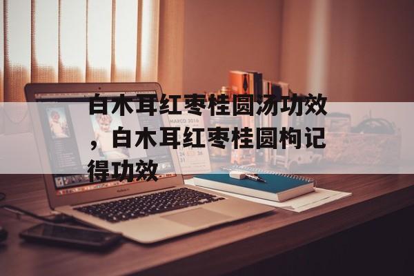 白木耳红枣桂圆汤功效，白木耳红枣桂圆枸记得功效-第1张图片-