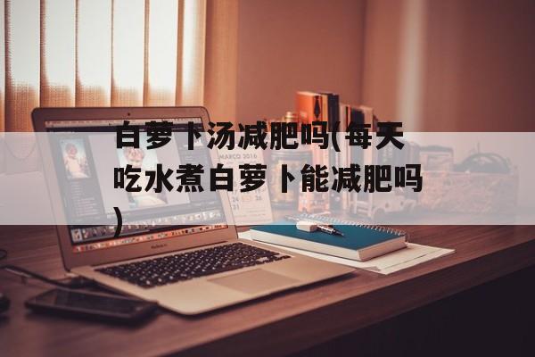 白萝卜汤减肥吗(每天吃水煮白萝卜能减肥吗)-第1张图片-