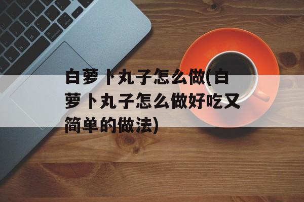 白萝卜丸子怎么做(白萝卜丸子怎么做好吃又简单的做法)-第1张图片-