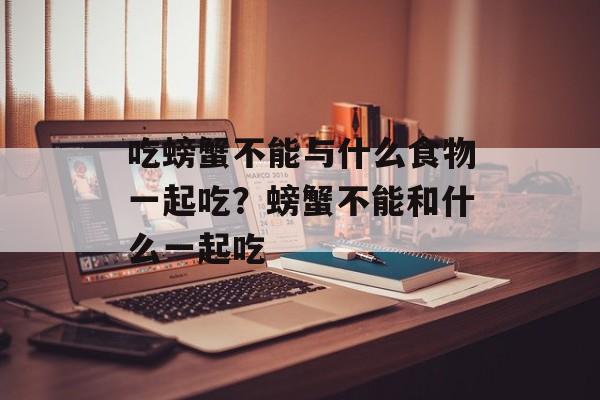 吃螃蟹不能与什么食物一起吃？螃蟹不能和什么一起吃-第1张图片-