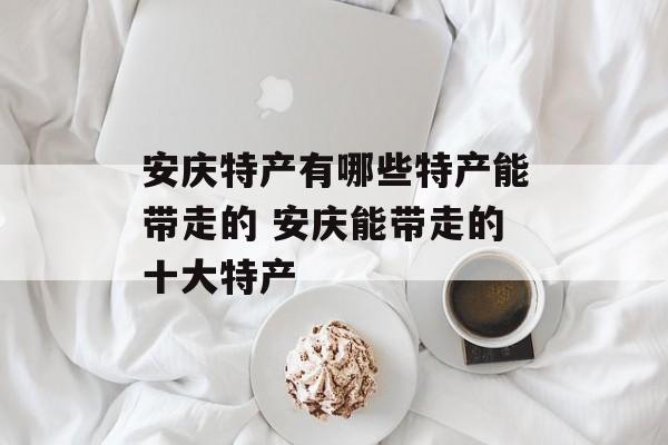 安庆特产有哪些特产能带走的 安庆能带走的十大特产-第1张图片-