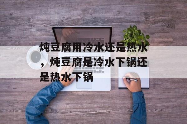 炖豆腐用冷水还是热水，炖豆腐是冷水下锅还是热水下锅-第1张图片-