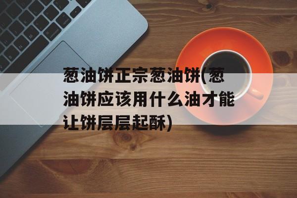 葱油饼正宗葱油饼(葱油饼应该用什么油才能让饼层层起酥)-第1张图片-
