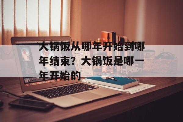 大锅饭从哪年开始到哪年结束？大锅饭是哪一年开始的-第1张图片-