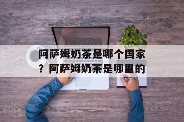 阿萨姆奶茶是哪个国家？阿萨姆奶茶是哪里的-第1张图片-
