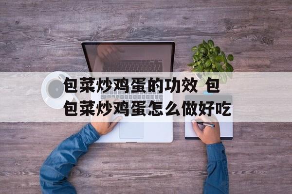 包菜炒鸡蛋的功效 包包菜炒鸡蛋怎么做好吃-第1张图片-