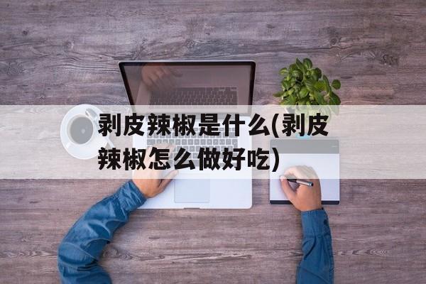 剥皮辣椒是什么(剥皮辣椒怎么做好吃)-第1张图片-
