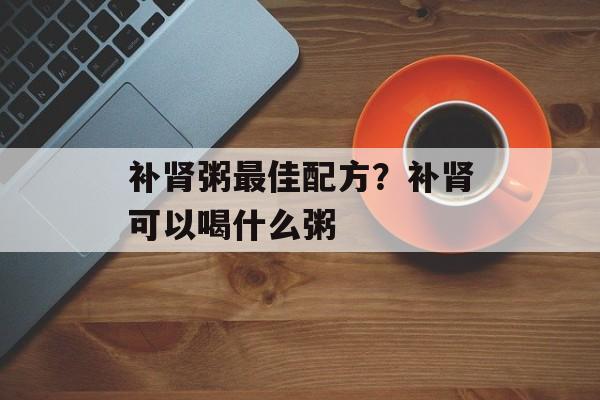 补肾粥最佳配方？补肾可以喝什么粥-第1张图片-