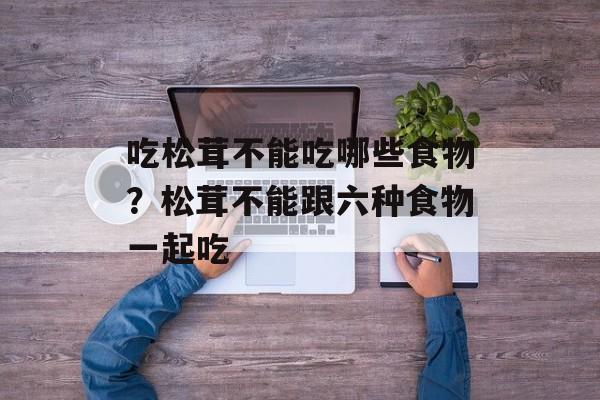 吃松茸不能吃哪些食物？松茸不能跟六种食物一起吃-第1张图片-