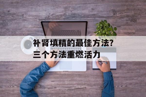 补肾填精的最佳方法？三个方法重燃活力-第1张图片-