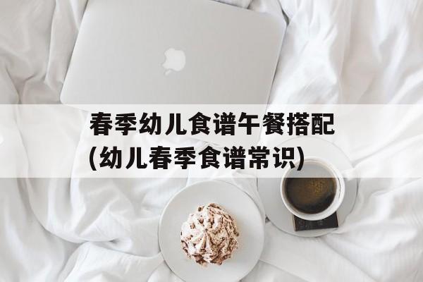 春季幼儿食谱午餐搭配(幼儿春季食谱常识)-第1张图片-