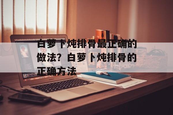 白萝卜炖排骨最正确的做法？白萝卜炖排骨的正确方法-第1张图片-