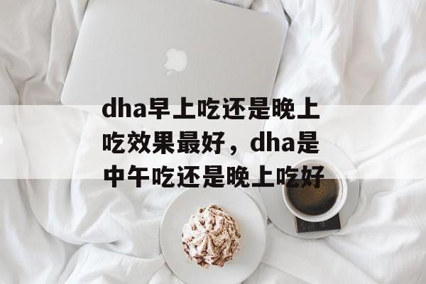 dha早上吃还是晚上吃效果最好，dha是中午吃还是晚上吃好-第1张图片-
