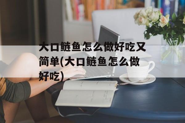 大口鲢鱼怎么做好吃又简单(大口鲢鱼怎么做好吃)-第1张图片-