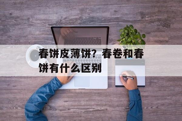 春饼皮薄饼？春卷和春饼有什么区别-第1张图片-