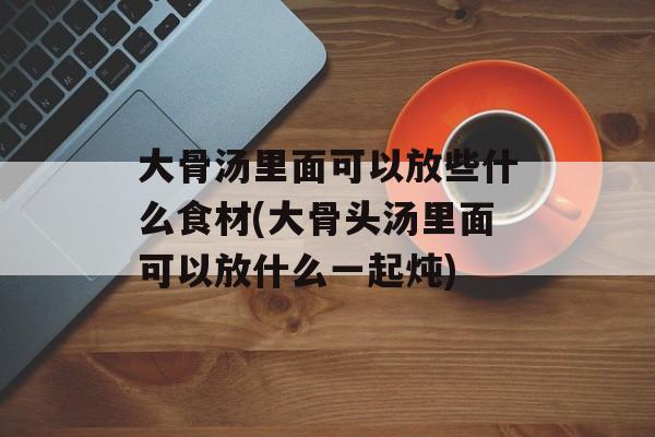 大骨汤里面可以放些什么食材(大骨头汤里面可以放什么一起炖)-第1张图片-