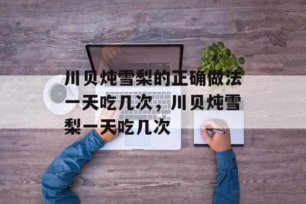 川贝炖雪梨的正确做法一天吃几次，川贝炖雪梨一天吃几次-第1张图片-