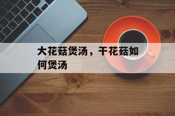 大花菇煲汤，干花菇如何煲汤-第1张图片-