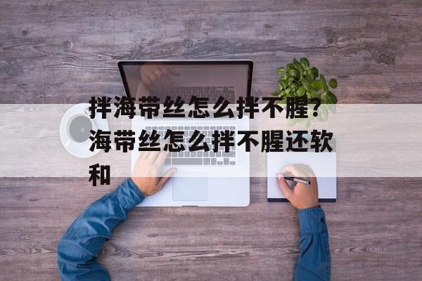 拌海带丝怎么拌不腥？海带丝怎么拌不腥还软和-第1张图片-