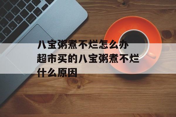八宝粥煮不烂怎么办 超市买的八宝粥煮不烂什么原因-第1张图片-