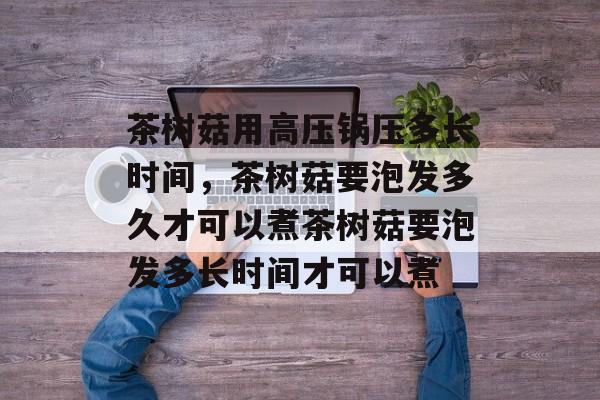 茶树菇用高压锅压多长时间，茶树菇要泡发多久才可以煮茶树菇要泡发多长时间才可以煮-第1张图片-