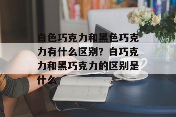 白色巧克力和黑色巧克力有什么区别？白巧克力和黑巧克力的区别是什么-第1张图片-