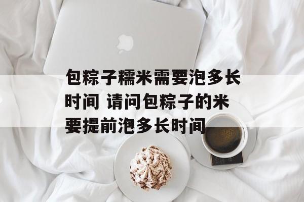 包粽子糯米需要泡多长时间 请问包粽子的米要提前泡多长时间-第1张图片-