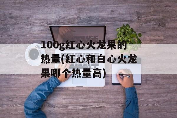 100g红心火龙果的热量(红心和白心火龙果哪个热量高)-第1张图片-