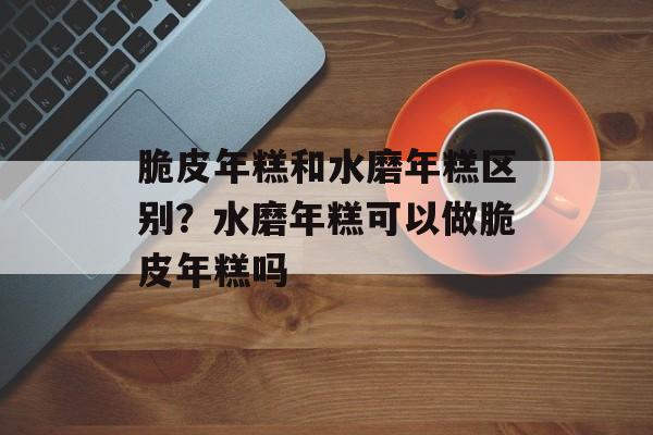 脆皮年糕和水磨年糕区别？水磨年糕可以做脆皮年糕吗-第1张图片-