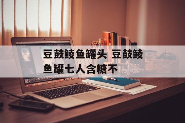 豆鼓鲮鱼罐头 豆鼓鲮鱼罐七人含糖不-第1张图片-