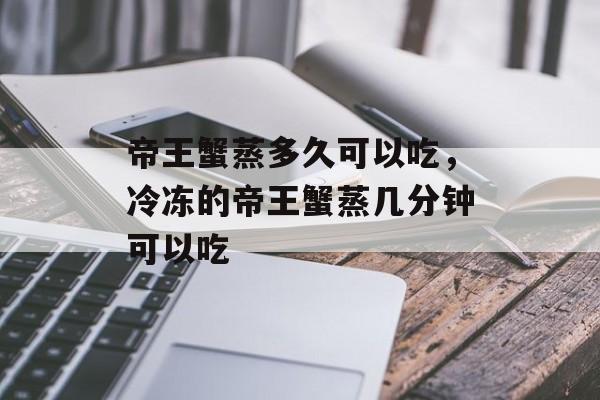 帝王蟹蒸多久可以吃，冷冻的帝王蟹蒸几分钟可以吃-第1张图片-