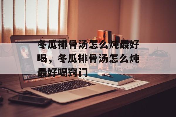 冬瓜排骨汤怎么炖最好喝，冬瓜排骨汤怎么炖最好喝窍门-第1张图片-