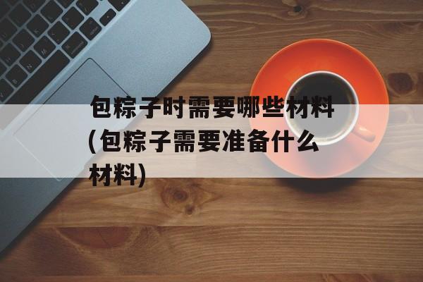 包粽子时需要哪些材料(包粽子需要准备什么材料)-第1张图片-