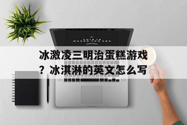 冰激凌三明治蛋糕游戏？冰淇淋的英文怎么写-第1张图片-