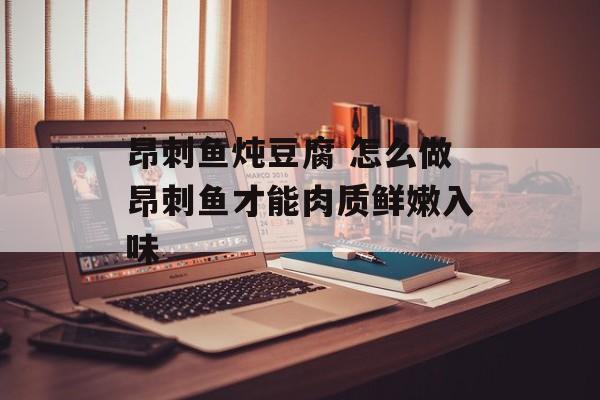 昂刺鱼炖豆腐 怎么做昂刺鱼才能肉质鲜嫩入味-第1张图片-
