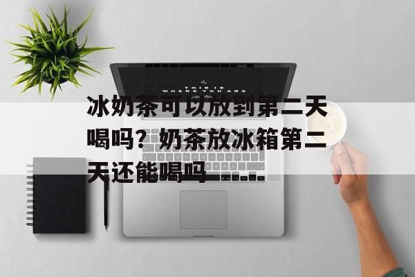 冰奶茶可以放到第二天喝吗？奶茶放冰箱第二天还能喝吗-第1张图片-