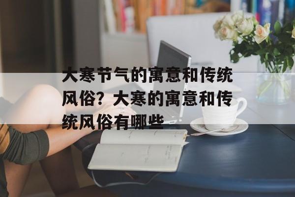 大寒节气的寓意和传统风俗？大寒的寓意和传统风俗有哪些-第1张图片-