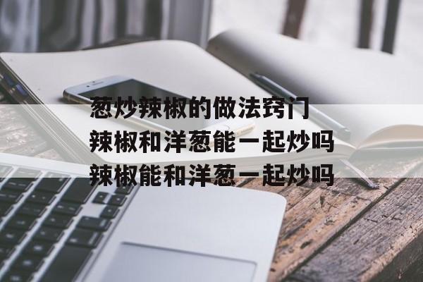 葱炒辣椒的做法窍门 辣椒和洋葱能一起炒吗辣椒能和洋葱一起炒吗-第1张图片-