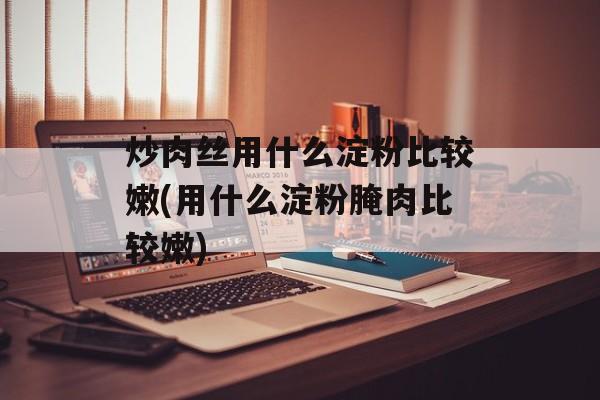 炒肉丝用什么淀粉比较嫩(用什么淀粉腌肉比较嫩)-第1张图片-