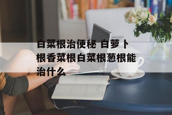 白菜根治便秘 白萝卜根香菜根白菜根葱根能治什么-第1张图片-