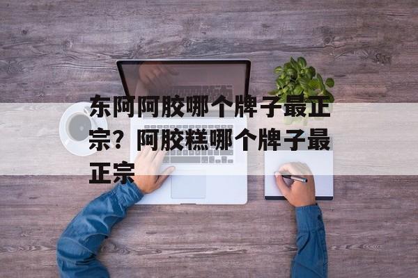 东阿阿胶哪个牌子最正宗？阿胶糕哪个牌子最正宗-第1张图片-
