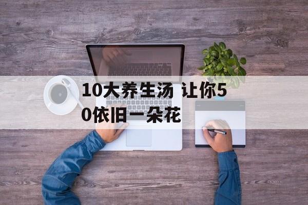 10大养生汤 让你50依旧一朵花-第1张图片-