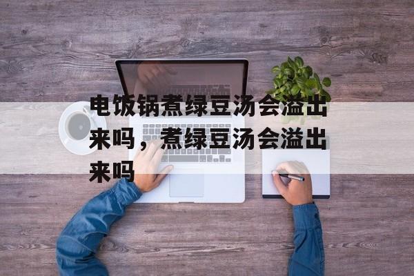 电饭锅煮绿豆汤会溢出来吗，煮绿豆汤会溢出来吗-第1张图片-