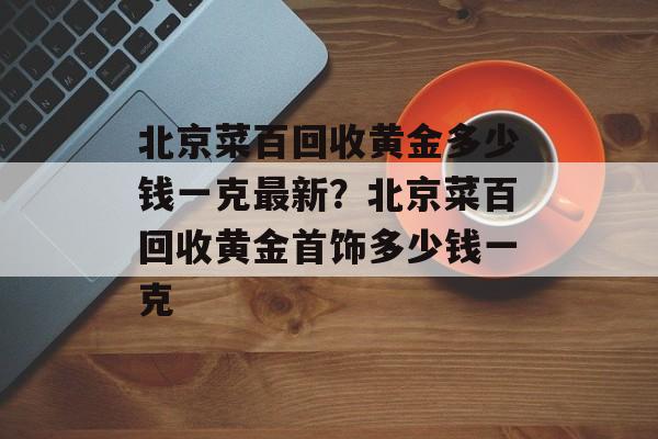 北京菜百回收黄金多少钱一克最新？北京菜百回收黄金首饰多少钱一克-第1张图片-
