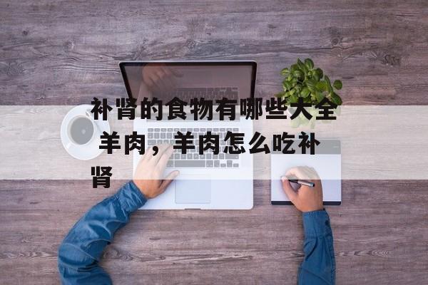 补肾的食物有哪些大全 羊肉，羊肉怎么吃补肾-第1张图片-