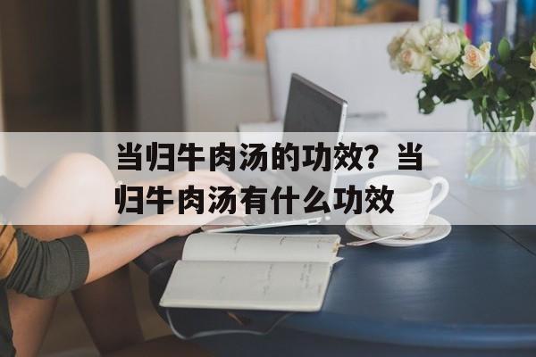 当归牛肉汤的功效？当归牛肉汤有什么功效-第1张图片-